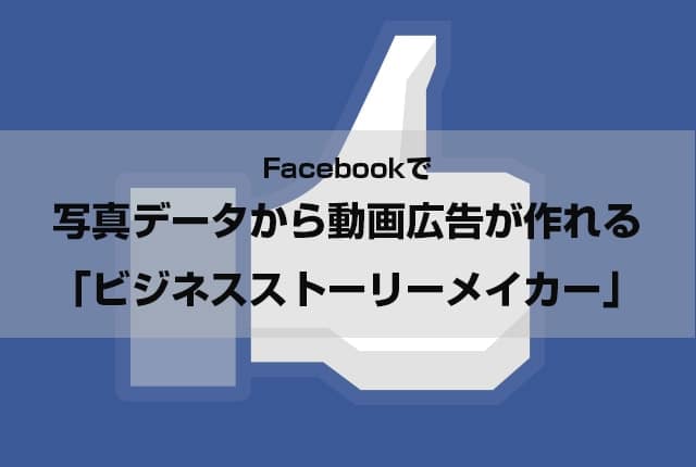 Facebookで 写真データから動画広告が作れる 「ビジネスストーリーメイカー」